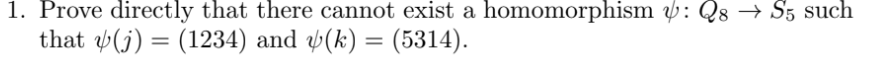 1. Prove directly that there cannot exist a homomorphism : Q8 → S5 such
that (j) = (1234) and (k) = (5314).