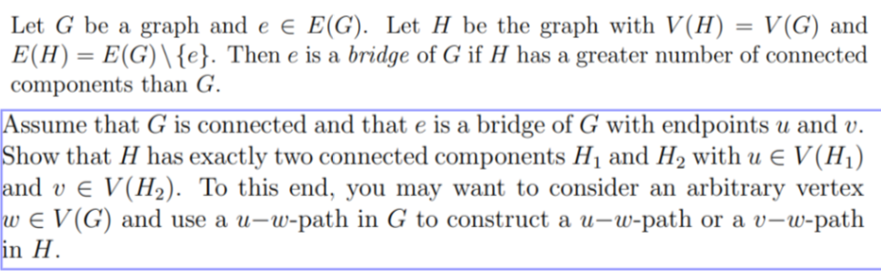 Let G be a graph and e € E(G). Let H be the graph with V(H) = V(G) and
E(H) = E(G)\ {e}. Then e is a bridge of G if H has a greater number of connected
components than G.
Assume that G is connected and that e is a bridge of G with endpoints u and v.
Show that H has exactly two connected components H₁ and H₂ with u € V (H₁)
and v € V(H₂). To this end, you may want to consider an arbitrary vertex
w ¤ V (G) and use a u-w-path in G to construct a u-w-path or a v-w-path
in H.