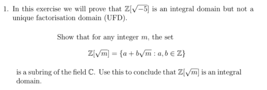 1. In this exercise we will prove that Z[√-5] is an integral domain but not a
unique factorisation domain (UFD).
Show that for any integer m, the set
Z√√m] = {a+b√√m: a, b = Z}
is a subring of the field C. Use this to conclude that Z[√√m] is an integral
domain.