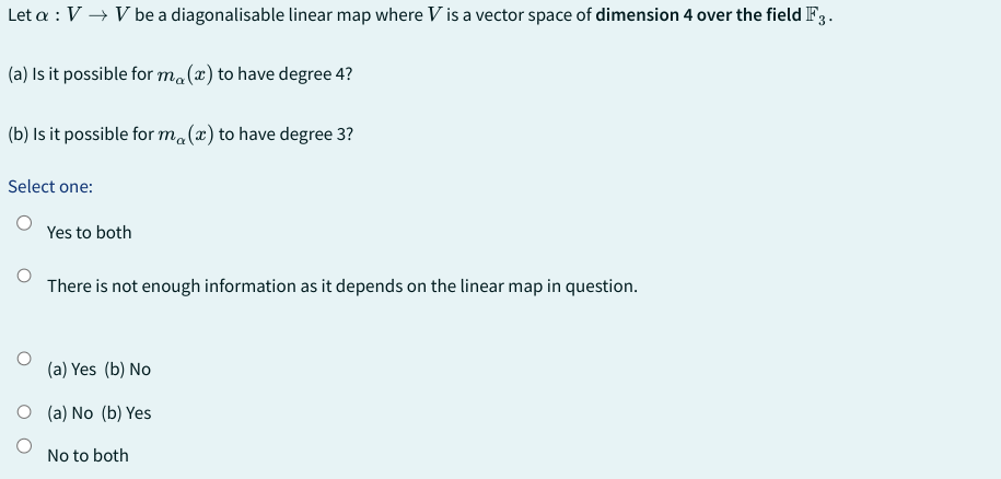 Let a : V → V be a diagonalisable linear map where V is a vector space of dimension 4 over the field F3.
(a) Is it possible for ma (x) to have degree 4?
(b) Is it possible for ma(x) to have degree 3?
Select one:
Yes to both
There is not enough information as it depends on the linear map in question.
(a) Yes (b) No
O (a) No (b) Yes
No to both