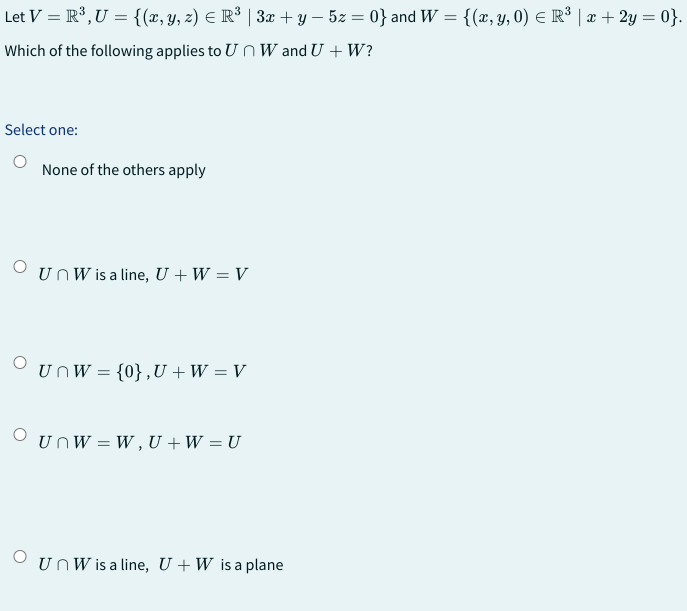 Let V = R³, U = {(x, y, z) = R³ | 3x + y − 5z = 0} and W = {(x, y, 0) ≤ R³ | x + 2y = 0}.
Which of the following applies to Un Wand U + W?
Select one:
None of the others apply
O
un W is a line, U + W = V
O UnW = {0},U+W = V
UnW=W, U + W = U
UnW is a line, U+W is a plane