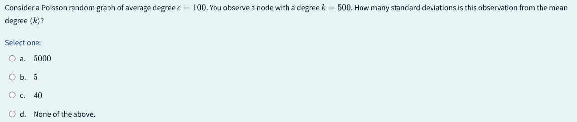 Consider a Poisson random graph of average degree c = 100. You observe a node with a degree k = 500. How many standard deviations is this observation from the mean
degree (k)?
Select one:
O a. 5000
O b. 5
O C. 40
O d. None of the above.