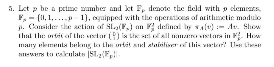 5. Let p be a prime number and let Fp denote the field with p elements,
Fp = {0, 1,...,p-1}, equipped with the operations of arithmetic modulo
p. Consider the action of SL2 (Fp) on F2 defined by TA(V) := Av. Show
that the orbit of the vector (1) is the set of all nonzero vectors in F2. How
many elements belong to the orbit and stabiliser of this vector? Use these
answers to calculate |SL2(Fp)|.