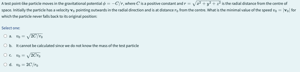 A test point-like particle moves in the gravitational potential = - C/r, where C is a positive constant and r = - √x² + y² + z² is the radial distance from the centre of
space. Initially the particle has a velocity vo pointing outwards in the radial direction and is at distance from the centre. What is the minimal value of the speed vo= |vo| for
which the particle never falls back to its original position:
Select one:
O a. vo v
/2C/ro
O b. It cannot be calculated since we do not know the mass of the test particle
O c.
Vo =
2Cro
O d. vo 2C/ro