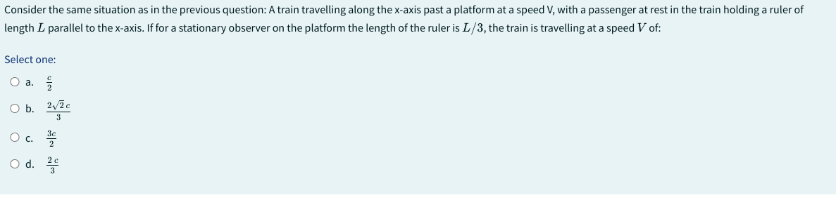 Consider
the same situation as in the previous question: A train travelling along the x-axis past a platform at a speed V, with a passenger at rest in the train holding a ruler of
length L parallel to the x-axis. If for a stationary observer on the platform the length of the ruler is L/3, the train is travelling at a speed V of:
Select one:
O a.
2√2 c
O b.
O c. 3€
O d. 2c