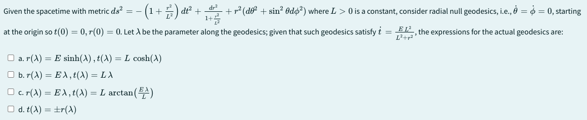 Given the spacetime with metric ds² -
(1+)²+
+ ²) dt².
dr²
1+1
+ r² (do² + sin² Odo²) where L > 0 is a constant, consider radial null geodesics, i.e., 0 = $ = 0, starting
at the origin so t(0) = 0, r(0) = 0. Let A be the parameter along the geodesics; given that such geodesics satisfy + = EL², the expressions for the actual geodesics are:
a. (A) E sinh(A), f(A) = L cosh(A)
b. r(A) Eλ, t(A) = Lλ
=
□ c. r(A) = EA, t(A) = L arctan (A)
d. t(A) = ±r(A)