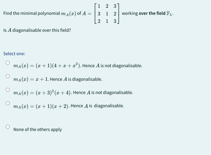 1
2 3
Find the minimal polynomial m₁(x) of A = 3 1 2 working over the field F5.
2 1 3
Is A diagonalisable over this field?
Select one:
m₁(x) = (x + 1)(4+x+x²). Hence A is not diagonalisable.
m₁(x) = x + 1. Hence A is diagonalisable.
m₁(x) = (x+3)²(x + 4). Hence A is not diagonalisable.
m₁(x) = (x + 1)(x + 2). Hence A is diagonalisable.
None of the others apply
