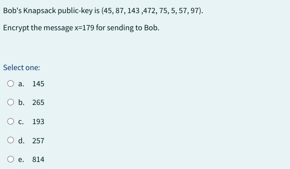 Bob's Knapsack public-key is (45, 87, 143,472, 75, 5, 57, 97).
Encrypt the message x=179 for sending to Bob.
Select one:
a. 145
O b. 265
O c. 193
O d. 257
e.
814