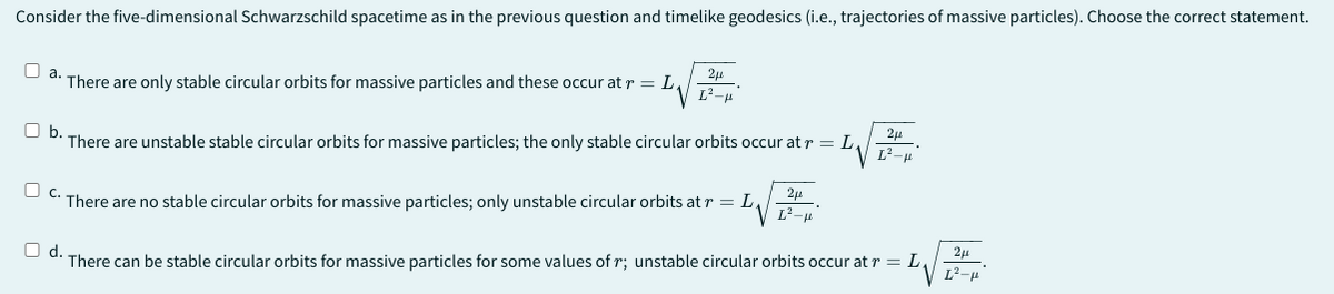 Consider the five-dimensional Schwarzschild spacetime as in the previous question and timelike geodesics (i.e., trajectories of massive particles). Choose the correct statement.
2μ
☐ a..
There are only stable circular orbits for massive particles and these occur at r = L₁
L²-
2μ
☐ b.
There are unstable stable circular orbits for massive particles; the only stable circular orbits occur at r = L
C. There are no stable circular orbits for massive particles; only unstable circular orbits at r = L₁
2μ
L²-p
2μ
☐ d.
There can be stable circular orbits for massive particles for some values of r; unstable circular orbits occur at r = L₁
L²-μ