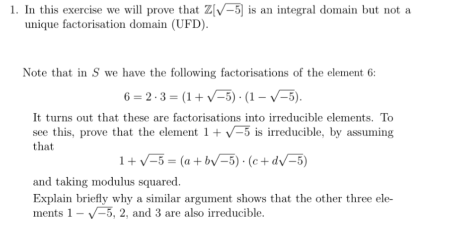 1. In this exercise we will prove that Z[√-5] is an integral domain but not a
unique factorisation domain (UFD).
Note that in S we have the following factorisations of the element 6:
6=2.3=(1+√√−5) · (1−√−5).
It turns out that these are factorisations into irreducible elements. To
see this, prove that the element 1+ √-5 is irreducible, by assuming
that
1+√√-5= (a+b√√-5). (c+d√√−5)
and taking modulus squared.
Explain briefly why a similar argument shows that the other three ele-
ments 1-5, 2, and 3 are also irreducible.