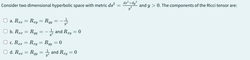 Consider two dimensional hyperbolic space with metric ds²
dx²+dy²
y²
and y > 0. The components of the Ricci tensor are:
a. Rrr
b. Rxx
=
=
Rzy = Ryy
Ryy
=
=
and Rzy = 0
= 0
c. Rxx = Rxy = Ryy
d. Raz
=
Ryy = and Rxy = 0