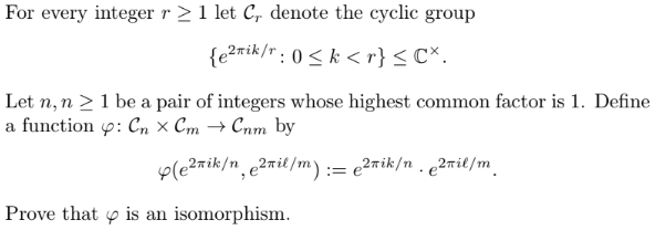 For every integer r≥ 1 let C, denote the cyclic group
{e²rik/r: 0≤k <r} < Cx.
Let n, n ≥ 1 be a pair of integers whose highest common factor is 1. Define
a function : Cn x Cm → Cnm by
(e²nik/n, ²nil/m) := ²nik/n. 2πil/m
Prove that is an isomorphism.