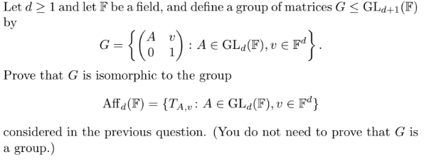 Let d≥ 1 and let F be a field, and define a group of matrices G ≤ GLd+1(F)
by
A
= {(^ ;)
Prove that G is isomorphic to the group
G
A 1 € GL₁(F), v € Fª}.
Affa(F) = {TA,v: A = GLd(F), v € Fd}
considered in the previous question. (You do not need to prove that G is
a group.)