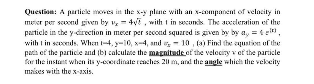 Question: A particle moves in the x-y plane with an x-component of velocity in
meter per second given by vx = 4√t, with t in seconds. The acceleration of the
particle in the y-direction in meter per second squared is given by by ay = 4 e(t),
with t in seconds. When t-4, y=10, x=4, and vx = 10, (a) Find the equation of the
path of the particle and (b) calculate the magnitude of the velocity v of the particle
for the instant when its y-coordinate reaches 20 m, and the angle which the velocity
makes with the x-axis.