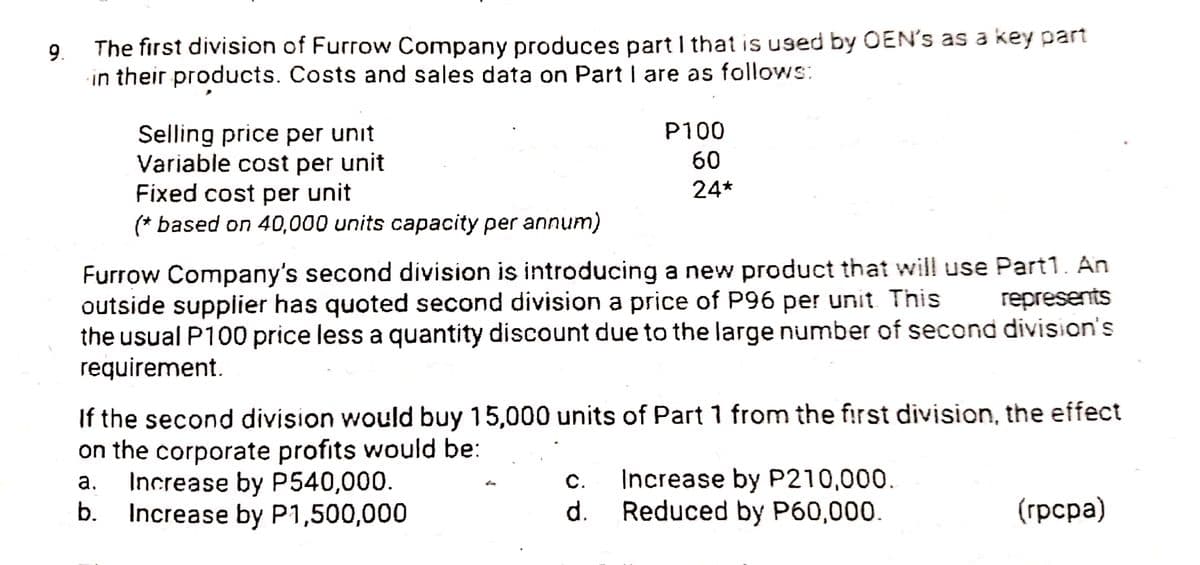9.
The first division of Furrow Company produces part I that is used by OEN's as a key part
in their products. Costs and sales data on Part I are as follows:
P100
Selling price per unit
Variable cost per unit
Fixed cost per unit
(* based on 40,000 units capacity per annum)
60
24*
Furrow Company's second division is introducing a new product that will use Part1. An
outside supplier has quoted second division a price of P96 per unit This
the usual P100 price less a quantity discount due to the large number of second division's
requirement.
represents
If the second division would buy 15,000 units of Part 1 from the first division, the effect
on the corporate profits would be:
Increase by P540,000.
b.
Increase by P210,000.
Reduced by P60,000.
а.
С.
Increase by P1,500,000
d.
(грсра)
