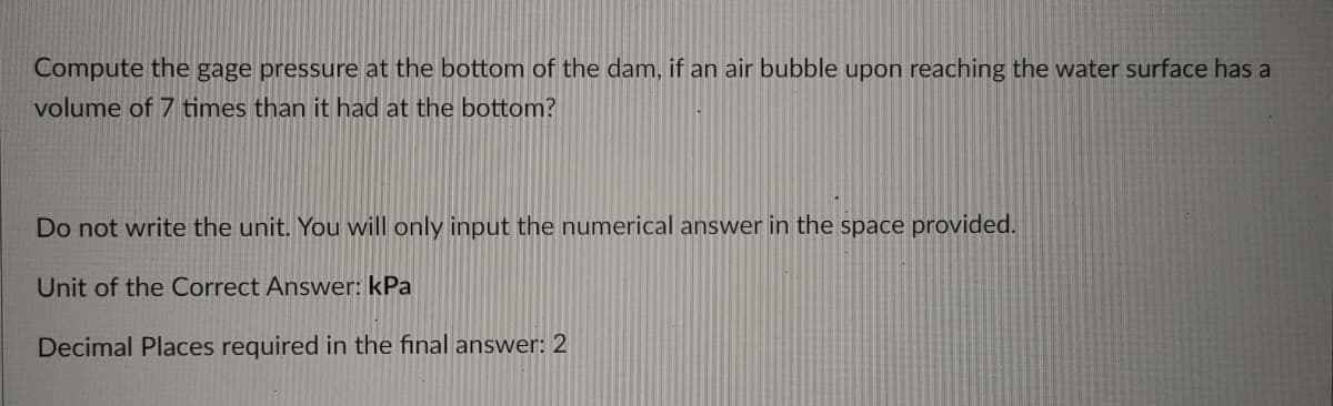 Compute the gage pressure at the bottom of the dam, if an air bubble upon reaching the water surface has a
volume of 7 times than it had at the bottom?
Do not write the unit. You will only input the numerical answer in the space provided.
Unit of the Correct Answer: kPa
Decimal Places required in the final answer: 2
