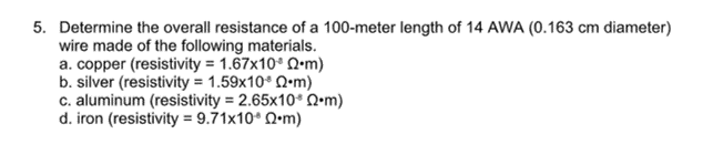 5. Determine the overall resistance of a 100-meter length of 14 AWA (0.163 cm diameter)
wire made of the following materials.
a. copper (resistivity = 1.67x10* Q•m)
b. silver (resistivity = 1.59x10 Q•m)
c. aluminum (resistivity = 2.65x10* Q•m)
d. iron (resistivity = 9.71x10* Q•m)
