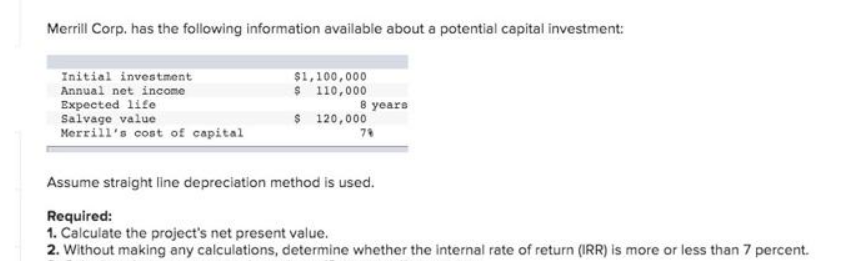 Merrill Corp. has the following information available about a potential capital investment:
$1,100,000
Initial investment
Annual net income
Expected life
$ 110,000
8 years
Salvage value
$ 120,000
Merrill's cost of capital
79
Assume straight line depreciation method is used.
Required:
1. Calculate the project's net present value.
2. Without making any calculations, determine whether the internal rate of return (IRR) is more or less than 7 percent.