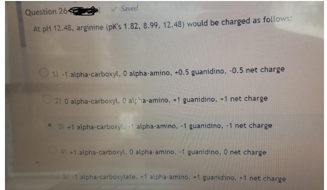 Saved
Question 264
At pH 12.48, arginine (pK's 1.82, 8.99, 12.48) would be charged as follows:
O 1) -1 alpha-carboxyl, 0 alpha-amino, +0.5 guanidino, -0.5 net charge
O 2) 0 alpha-carboxyl, 0 alpha-amino, +1 guanidino, +1 net charge
3) +1 alpha-carboxyl, -1 alpha-amino, -1 guanidino, -1 net charge
O4) +1 alpha-carboxyl, 0 alpha-amino, -1 guanidino, O net charge
5) 1 alpha-carboxylate, +1 alpha-amino, +1 guanidino, +1 net charge
