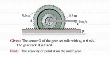 0.6 m
03 m
6 m/s
B
Given: The center O of the gear set rolls with va = 6 m's.
The gear rack B is fixed.
Find: The velocity of point A on the outer gear.
