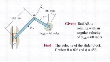 300 mm
BA
600 mm
Given: Rod AB is
rotating with an
angular velocity
of oAR = 60 rad/s.
WAn= 60 rad/s
Find: The velocity of the slider block
C when 0 = 60° and = 45°.
