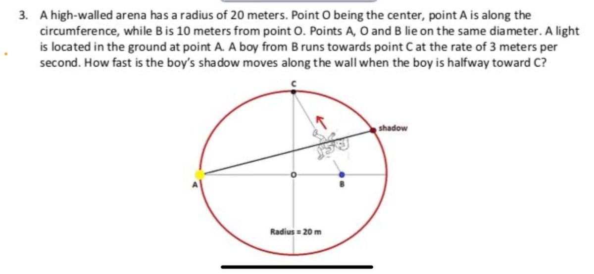 3. A high-walled arena has a radius of 20 meters. Point O being the center, point A is along the
circumference, while Bis 10 meters from point O. Points A, O and B lie on the same diameter. A light
is located in the ground at point A. A boy from B runs towards point C at the rate of 3 meters per
second. How fast is the boy's shadow moves along the wall when the boy is halfway toward C?
shadow
Radius = 20 m
