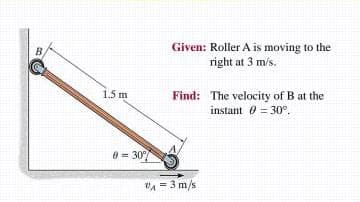 Given: Roller A is moving to the
right at 3 m/s.
B.
1.5 m
Find: The velocity of B at the
instant 0 = 30°.
8 = 30
"A = 3 m/s
