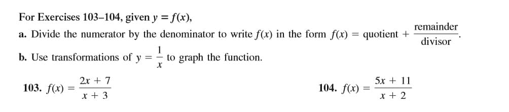 For Exercises 103–104, given y = f(x),
remainder
a. Divide the numerator by the denominator to write f(x) in the form f(x) = quotient +
divisor
b. Use transformations of y
1
to graph the function.
2x + 7
5х + 11
103. f(x)
104. f(x)
x + 3
x + 2
