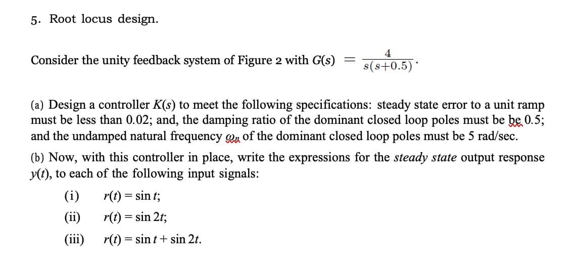 5. Root locus design.
Consider the unity feedback system of Figure 2 with G(s)
=
4
s(s+0.5)*
(a) Design a controller K(s) to meet the following specifications: steady state error to a unit ramp
must be less than 0.02; and, the damping ratio of the dominant closed loop poles must be be 0.5;
and the undamped natural frequency of the dominant closed loop poles must be 5 rad/sec.
(i)
(ii)
(iii)
(b) Now, with this controller in place, write the expressions for the steady state output response
y(t), to each of the following input signals:
r(t) = sint;
r(t) = sin 2t;
r(t) = sint + sin 2t.