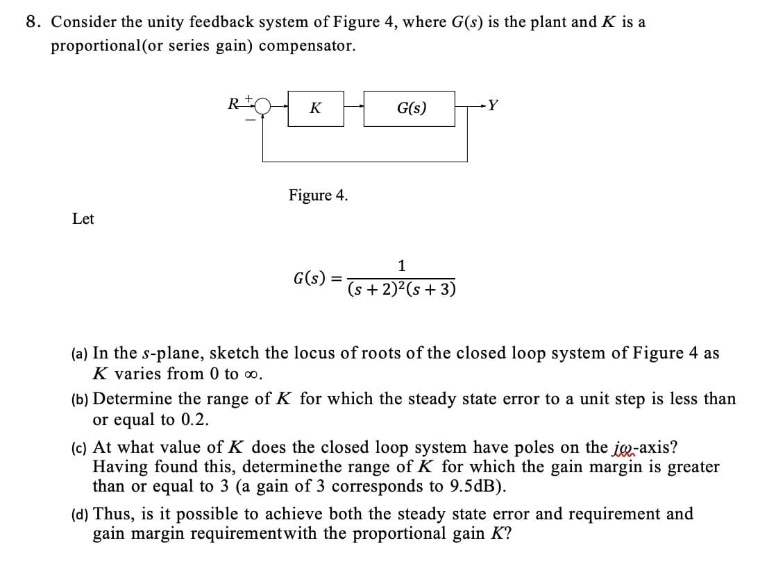 8. Consider the unity feedback system of Figure 4, where G(s) is the plant and K is a
proportional(or series gain) compensator.
Let
R
K
Figure 4.
G(s):
=
G(s)
1
(s + 2)²(s + 3)
-Y
(a) In the s-plane, sketch the locus of roots of the closed loop system of Figure 4 as
K varies from 0 to 0.
(b) Determine the range of K for which the steady state error to a unit step is less than
or equal to 0.2.
(c) At what value of K does the closed loop system have poles on the jo-axis?
Having found this, determine the range of K for which the gain margin is greater
than or equal to 3 (a gain of 3 corresponds to 9.5dB).
(d) Thus, is it possible to achieve both the steady state error and requirement and
gain margin requirement with the proportional gain K?
