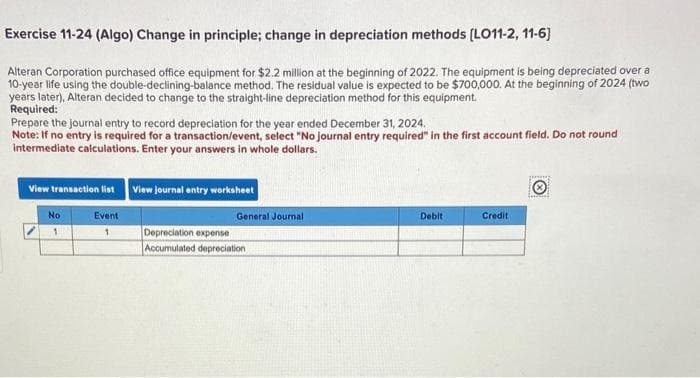 Exercise 11-24 (Algo) Change in principle; change in depreciation methods [LO11-2, 11-6]
Alteran Corporation purchased office equipment for $2.2 million at the beginning of 2022. The equipment is being depreciated over a
10-year life using the double-declining-balance method. The residual value is expected to be $700,000. At the beginning of 2024 (two
years later), Alteran decided to change to the straight-line depreciation method for this equipment.
Required:
Prepare the journal entry to record depreciation for the year ended December 31, 2024.
Note: If no entry is required for a transaction/event, select "No journal entry required" in the first account field. Do not round
intermediate calculations. Enter your answers in whole dollars.
View transaction list View journal entry worksheet
Event
1
No
1
General Journal
Depreciation expense
Accumulated depreciation
Debit
Credit
Tecnal