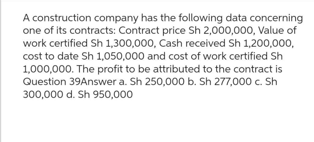 A construction company has the following data concerning
one of its contracts: Contract price Sh 2,000,000, Value of
work certified Sh 1,300,000, Cash received Sh 1,200,000,
cost to date Sh 1,050,000 and cost of work certified Sh
1,000,000. The profit to be attributed to the contract is
Question 39Answer a. Sh 250,000 b. Sh 277,000 c. Sh
300,000 d. Sh 950,000