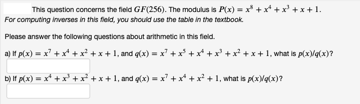This question concerns the field GF(256). The modulus is P(x) = x³ + x² + x³ + x + 1.
For computing inverses in this field, you should use the table in the textbook.
Please answer the following questions about arithmetic in this field.
a) If p(x) = x² + x¹ + x² + x + 1, and g(x) = x² + x³ + x² + x³ + x² + x + 1, what is p(x)/q(x)?
b) If p(x) = x² + x³ + x² + x + 1, and q(x) = x² + x4 + x² + 1, what is p(x)/q(x)?