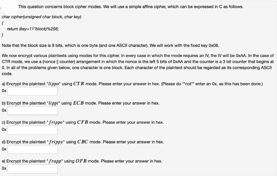 This question concerns block cipher modes. We will use a simple affine cipher, which can be expressed in C as follows.
char cipher(unsigned char block, char key)
{
return (key+11*block)%256;
}
Note that the block size is 8 bits, which is one byte (and one ASCII character). We will work with the fixed key 0x08.
We now encrypt various plaintexts using modes for this cipher. In every case in which the mode requires an IV, the IV will be OxAA. In the case of
CTR mode, we use a (nonce || counter) arrangement in which the nonce is the left 5 bits of OxAA and the counter is a 3 bit counter that begins at
0. In all of the problems given below, one character is one block. Each character of the plaintext should be regarded as its corresponding ASCII
code.
a) Encrypt the plaintext "lippo" using CTR mode. Please enter your answer in hex. (Please do **not** enter an Ox, as this has been done.)
Ox
b) Encrypt the plaintext "lippi" using ECB mode. Please enter your answer in hex.
Ox
c) Encrypt the plaintext " frippo" using CFB mode. Please enter your answer in hex.
Ox
d) Encrypt the plaintext "frippy" using CBC mode. Please enter your answer in hex.
Ox
e) Encrypt the plaintext "frapp" using OFB mode. Please enter your answer in hex.
Ox