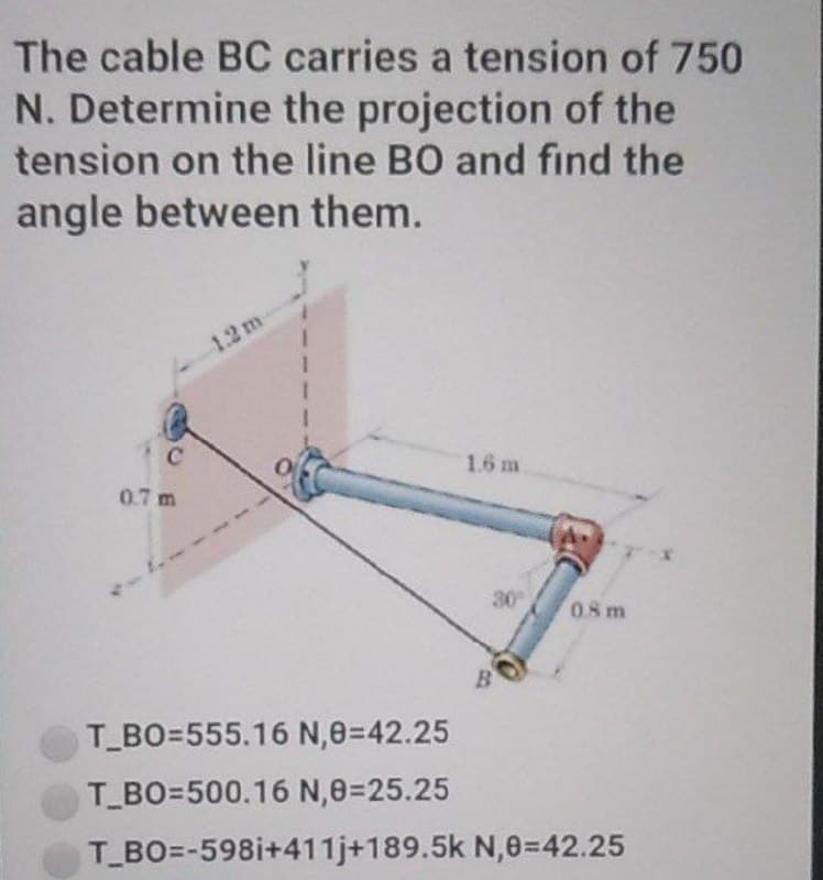 The cable BC carries a tension of 750
N. Determine the projection of the
tension on the line BO and find the
angle between them.
1.2 m
1.6 m
0.7 m
08m
T_BO=555.16 N,8=42.25
T_BO=500.16 N,0=25.25
T_BO=-598i+411j+189.5k N,0=42.25
30°
B
