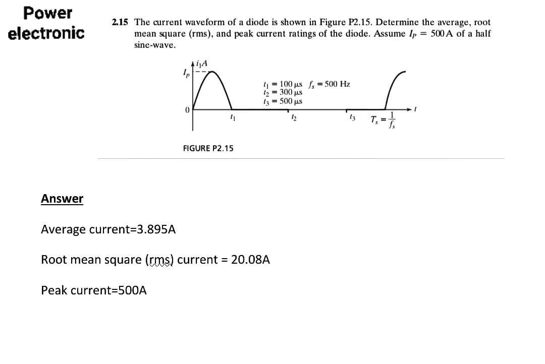 Power
electronic
0
11
FIGURE P2.15
Answer
Average current=3.895A
Root mean square (rms) current = 20.08A
Peak current=500A
2.15 The current waveform of a diode is shown in Figure P2.15. Determine the average, root
mean square (rms), and peak current ratings of the diode. Assume Ip = 500 A of a half
sine-wave.
Ai₁A
t₁ = 100 µs f= 500 Hz
t₂ = 300 µs
t₂ = 500 µs
12
13
T₁ = 1/2