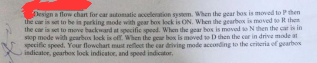 Design a flow chart for car automatic acceleration system. When the gear box is moved to P then
the car is set to be in parking mode with gear box lock is ON. When the gearbox is moved to R then
the car is set to move backward at specific speed. When the gear box is moved to N then the car is in
stop mode with gearbox lock is off. When the gear box is moved to D then the car in drive mode at
specific speed. Your flowchart must reflect the car driving mode according to the criteria of gearbox
indicator, gearbox lock indicator, and speed indicator.
X
