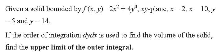 Given a solid bounded by f (x, y)= 2x2 + 4y", xy-plane, x= 2, x= 10, y
= 5 and y = 14.
If the order of integration dydx is used to find the volume of the solid,
find the upper limit of the outer integral.
