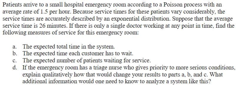Patients arrive to a small hospital emergency room according to a Poisson process with an
average rate of 1.5 per hour. Because service times for these patients vary considerably, the
service times are accurately described by an exponential distribution. Suppose that the average
service time is 26 minutes. If there is only a single doctor working at any point in time, find the
following measures of service for this emergency room:
The expected total time in the system.
b. The expected time each customer has to wait.
c. The expected number of patients waiting for service.
d. If the emergency room has a triage nurse who gives priority to more serious conditions,
explain qualitatively how that would change your results to parts a, b, and c. What
additional information would one need to know to analyze a system like this?
