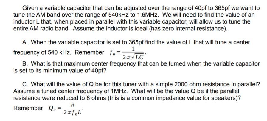 Given a variable capacitor that can be adjusted over the range of 40pf to 365pf we want to
tune the AM band over the range of 540kHz to 1.6MHZ. We will need to find the value of an
inductor L that, when placed in parallel with this variable capacitor, will allow us to tune the
entire AM radio band. Assume the inductor is ideal (has zero internal resistance).
A. When the variable capacitor is set to 365pf find the value of L that will tune a center
1
27 V LC
B. What is that maximum center frequency that can be turned when the variable capacitor
frequency of 540 kHz. Remember fo=
is set to its minimum value of 40pf?
C. What will the value of Q be for this tuner with a simple 2000 ohm resistance in parallel?
Assume a tuned center frequency of 1MHz. What will be the value Q be if the parallel
resistance were reduced to 8 ohms (this is a common impedance value for speakers)?
R
Remember Qp
2n foL
