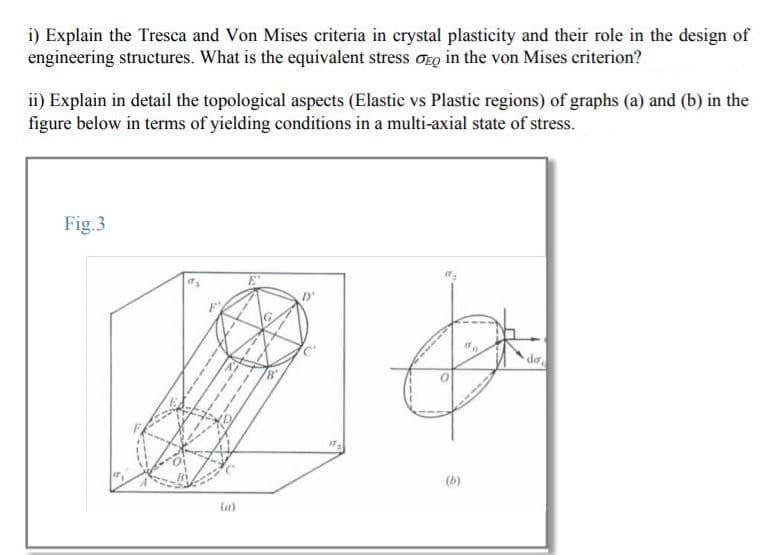 i) Explain the Tresca and Von Mises criteria in crystal plasticity and their role in the design of
engineering structures. What is the equivalent stress oro in the von Mises criterion?
ii) Explain in detail the topological aspects (Elastic vs Plastic regions) of graphs (a) and (b) in the
figure below in terms of yielding conditions in a multi-axial state of stress.
Fig.3
da
(b)
ta)
