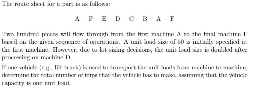 The route shcet for a part is as follows:
A - F - E -D - C – B – A - F
Two hundred picces will flow through from the first machine A to the final machine F
based on the given sequencec of operations. A unit load size of 50 is initially specified at
the first machine. However, duc to lot sizing decisions, the unit load size is doubled after
processing on machine D.
If one vehicle (c.g., lift truck) is used to transport the unit loads from machinc to machine,
determine the total number of trips that the vchicle has to make, assuming that the vehicle
capacity is one unit load.
