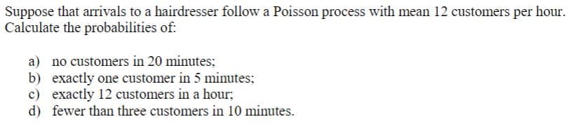 Suppose that arrivals to a hairdresser follow a Poisson process with mean 12 customers per hour.
Calculate the probabilities of:
a) no customers in 20 minutes;
b) exactly one customer in 5 minutes;
c) exactly 12 customers in a hour;
d) fewer than three customers in 10 minutes.
