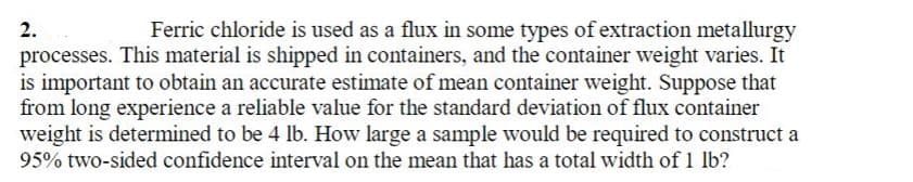 Ferric chloride is used as a flux in some types of extraction metallurgy
processes. This material is shipped in containers, and the container weight varies. It
is important to obtain an accurate estimate of mean container weight. Suppose that
from long experience a reliable value for the standard deviation of flux container
weight is determined to be 4 lb. How large a sample would be required to construct a
95% two-sided confidence interval on the mean that has a total width of 1 lb?
2.
