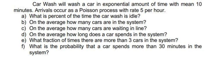 Car Wash will wash a car in exponential amount of time with mean 10
minutes. Arrivals occur as a Poisson process with rate 5 per hour.
a) What is percent of the time the car wash is idle?
b) On the average how many cars are in the system?
c) On the average how many cars are waiting in line?
d) On the average how long does a car spends in the system?
e) What fraction of times there are more than 3 cars in the system?
f) What is the probability that a car spends more than 30 minutes in the
system?
