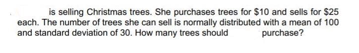 is selling Christmas trees. She purchases trees for $10 and sells for $25
each. The number of trees she can sell is normally distributed with a mean of 100
and standard deviation of 30. How many trees should
purchase?
