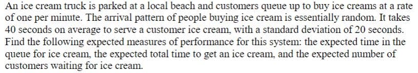 An ice cream truck is parked at a local beach and customers queue up to buy ice creams at a rate
of one per minute. The arrival pattern of people buying ice cream is essentially random. It takes
40 seconds on average to serve a customer ice cream, with a standard deviation of 20 seconds.
Find the following expected measures of performance for this system: the expected time in the
queue for ice cream, the expected total time to get an ice cream, and the expected number of
customers waiting for ice cream.
