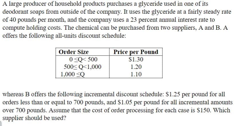 A large producer of household products purchases a glyceride used in one of its
deodorant soaps from outside of the company. It uses the glyceride at a fairly steady rate
of 40 pounds per month, and the company uses a 23 percent annual interest rate to
compute holding costs. The chemical can be purchased from two suppliers, A and B. A
offers the following all-units discount schedule:
Order Size
Price per Pound
0 <Q< 500
500< Q<1,000
1,000 <Q
$1.30
1.20
1.10
whereas B offers the following incremental discount schedule: $1.25 per pound for all
orders less than or equal to 700 pounds, and $1.05 per pound for all incremental amounts
over 700 pounds. Assume that the cost of order processing for each case is S150. Which
supplier should be used?
