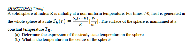 QUESTION1/25pts]
A solid sphere of radius R is initially at a non-uniform temperature. For times t>0, heat is generated in
So(r-R) W
The surface of the sphere is maintained at a
the whole sphere at a rate Sɲ (r) =
R
constant temperature TR-
(a) Determine the expression of the steady state temperature in the sphere.
(b) What is the temperature in the centre of the sphere?