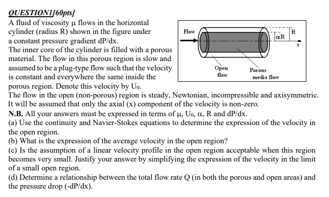 QUESTIONI/60pts]
A fluid of viscosity μ flows in the horizontal
cylinder (radius R) shown in the figure under
a constant pressure gradient dP/dx.
Flow
aR
Open
flow
The inner core of the cylinder is filled with a porous
material. The flow in this porous region is slow and
assumed to be a plug-type flow such that the velocity
is constant and everywhere the same inside the
porous region. Denote this velocity by Uo.
The flow in the open (non-porous) region is steady, Newtonian, incompressible and axisymmetric.
It will be assumed that only the axial (x) component of the velocity is non-zero.
R
Porous
media flow
N.B. All your answers must be expressed in terms of µ, Uo, a, R and dp/dx.
(a) Use the continuity and Navier-Stokes equations to determine the expression of the velocity in
the open region.
(b) What is the expression of the average velocity in the open region?
(c) Is the assumption of a linear velocity profile in the open region acceptable when this region
becomes very small. Justify your answer by simplifying the expression of the velocity in the limit
of a small open region.
(d) Determine a relationship between the total flow rate Q (in both the porous and open areas) and
the pressure drop (-dp/dx).